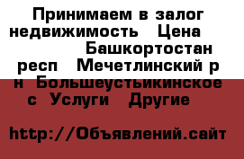 Принимаем в залог недвижимость › Цена ­ 2 000 000 - Башкортостан респ., Мечетлинский р-н, Большеустьикинское с. Услуги » Другие   